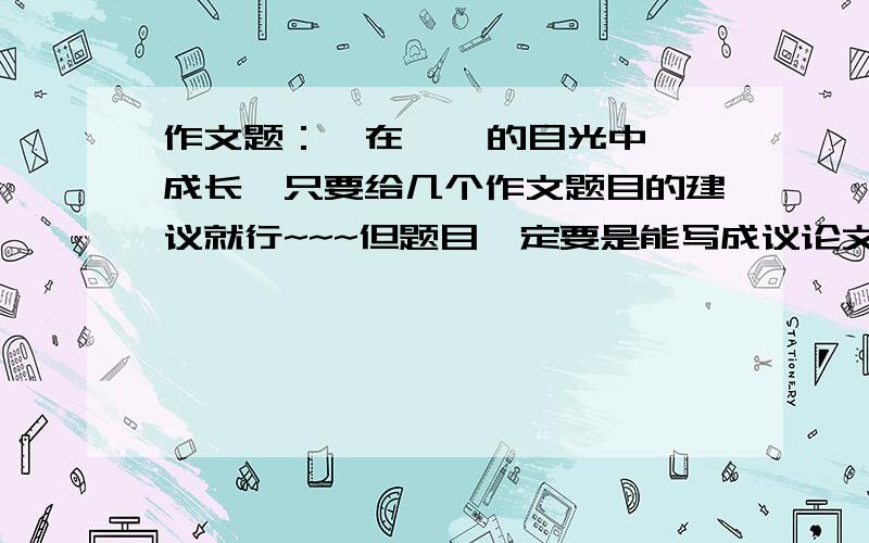 作文题：《在    的目光中成长》只要给几个作文题目的建议就行~~~但题目一定要是能写成议论文的~~~记住：是能写议论文的~~记叙文我不行的,只能议论文~~不要给作文,我要的是题目~