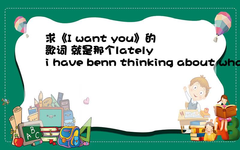 求《I want you》的歌词 就是那个lately i have benn thinking about what i can do.