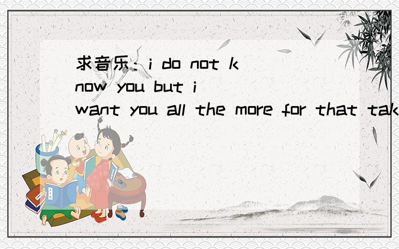 求音乐：i do not know you but i want you all the more for that take this sinking boat and point it