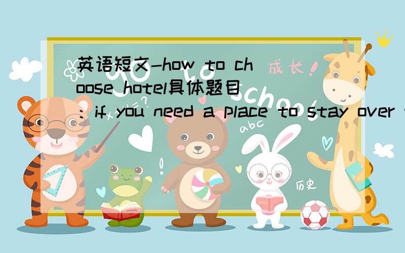 英语短文-how to choose hotel具体题目：if you need a place to stay over the night while you're traveling,what's you standard for choosing a hotel?And why?100个单词左右,12.8前要,请帮忙～～～～～～