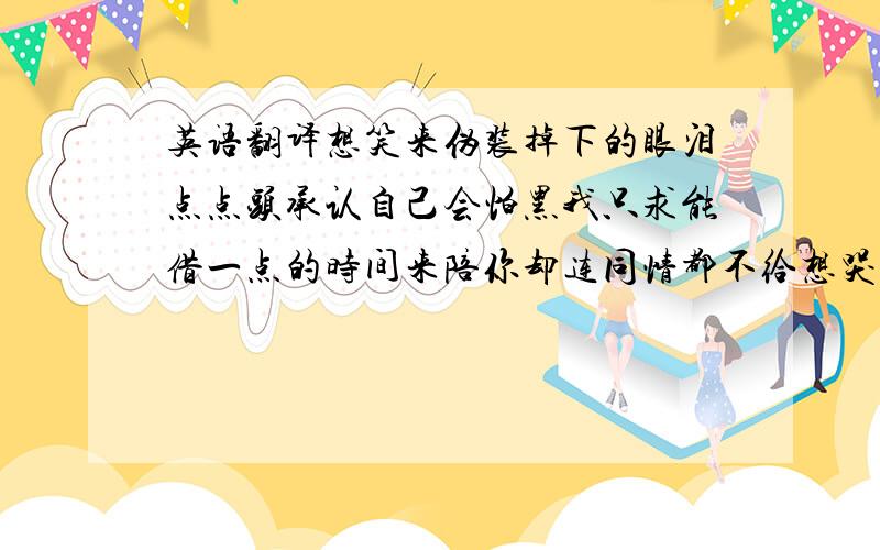 英语翻译想笑来伪装掉下的眼泪点点头承认自己会怕黑我只求能借一点的时间来陪你却连同情都不给想哭来试探自己麻痹了没全世界好像只有我疲惫无所谓反正难过就敷衍走一回但愿绝望和