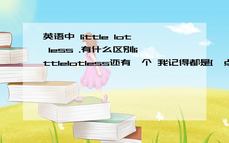 英语中 little lot less .有什么区别littlelotless还有一个 我记得都是[一点]的意思 可有什么区别 a little .a little of.alittles of .又有什么区别 答的全面的化追加30我记得有4个单词 都有一点的意思 两