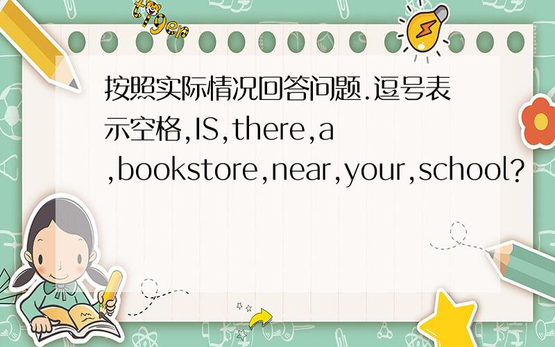 按照实际情况回答问题.逗号表示空格,IS,there,a,bookstore,near,your,school?