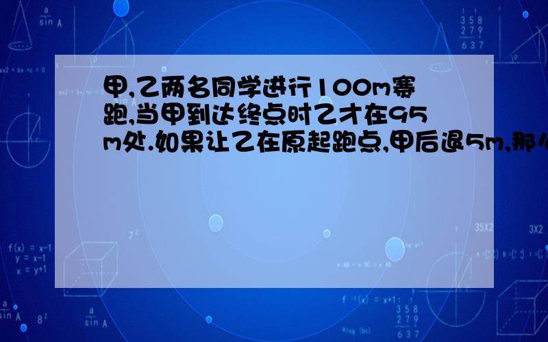 甲,乙两名同学进行100m赛跑,当甲到达终点时乙才在95m处.如果让乙在原起跑点,甲后退5m,那么两人仍按原速度跑,到100m终点谁将取胜