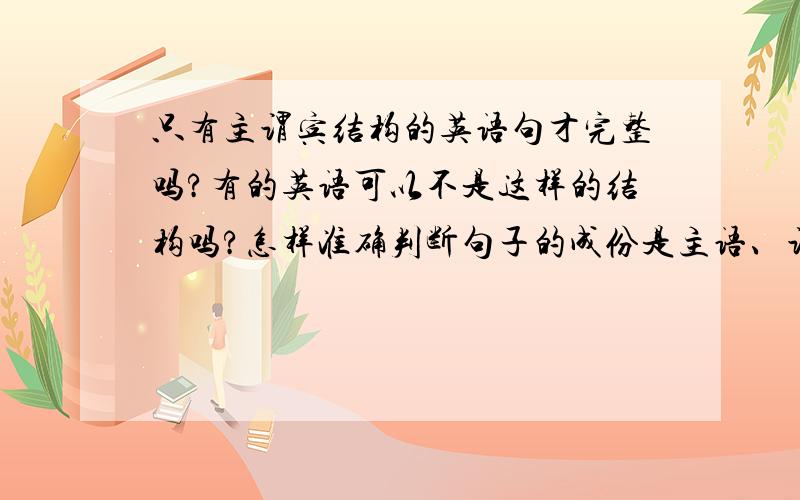 只有主谓宾结构的英语句才完整吗?有的英语可以不是这样的结构吗?怎样准确判断句子的成份是主语、谓语、宾语还是什么?谁有有 最好每个句子多说明 每个 成分 是什么 好的话