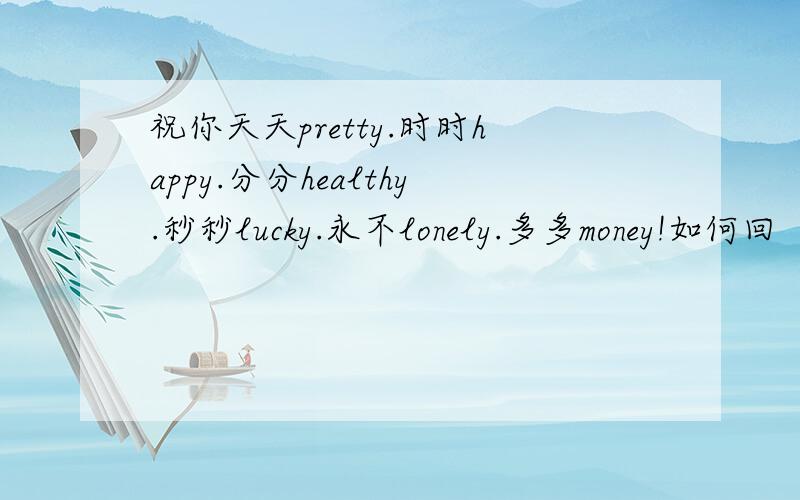 祝你天天pretty.时时happy.分分healthy.秒秒lucky.永不lonely.多多money!如何回