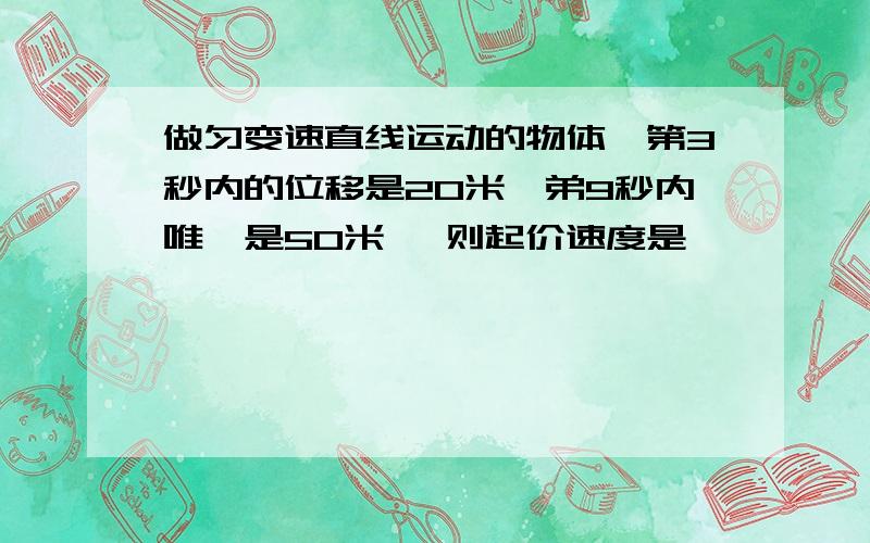 做匀变速直线运动的物体,第3秒内的位移是20米,弟9秒内唯一是50米 ,则起价速度是