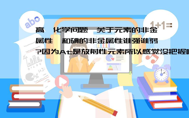 高一化学问题,关于元素的非金属性砹和碘的非金属性谁强谁弱?因为At是放射性元素所以感觉没把握啊.