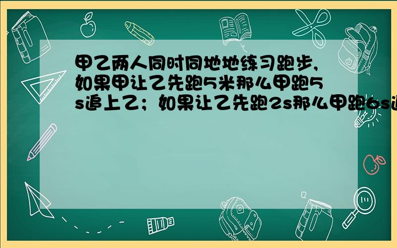 甲乙两人同时同地地练习跑步,如果甲让乙先跑5米那么甲跑5s追上乙；如果让乙先跑2s那么甲跑6s追上乙求甲乙两人的速度