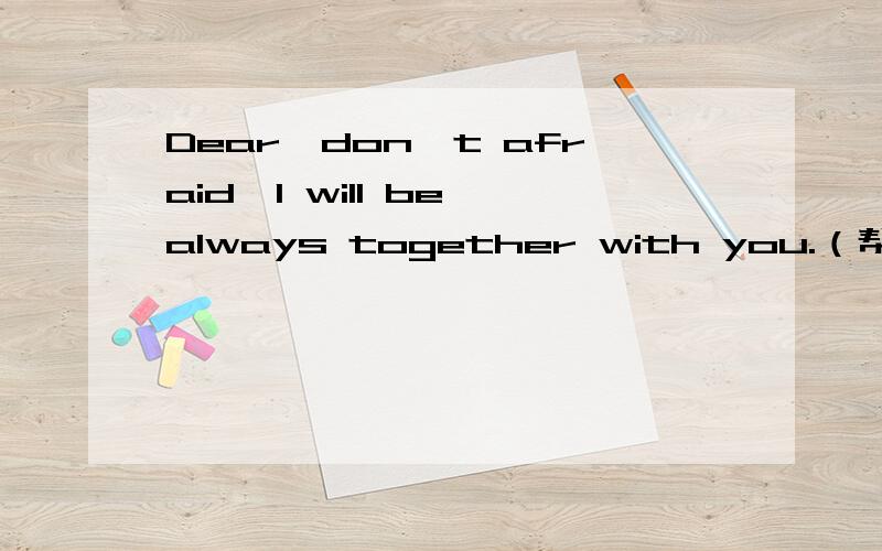 Dear,don't afraid,I will be always together with you.（帮忙翻译）