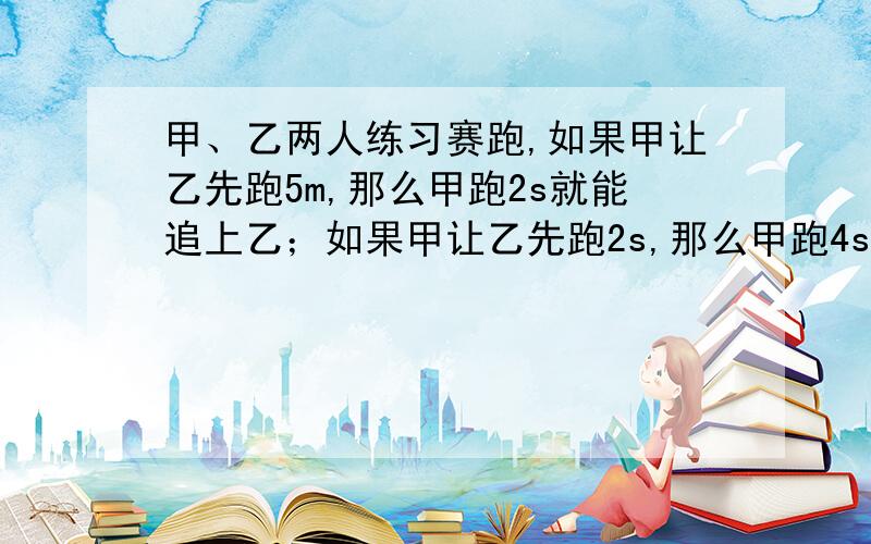 甲、乙两人练习赛跑,如果甲让乙先跑5m,那么甲跑2s就能追上乙；如果甲让乙先跑2s,那么甲跑4s就能追上乙.求两人每秒各跑多少米.