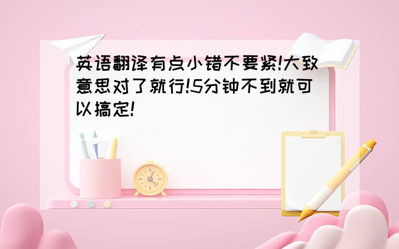 英语翻译有点小错不要紧!大致意思对了就行!5分钟不到就可以搞定!