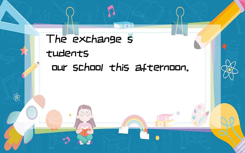 The exchange students ______ our school this afternoon.