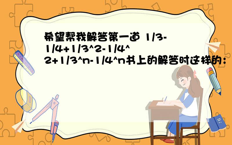 希望帮我解答第一道 1/3-1/4+1/3^2-1/4^2+1/3^n-1/4^n书上的解答时这样的：(1/3*(1-1/3))/1-1/3+(-1/4*(1-(-1/4)^n)/1-1/4可能(-1/4*(1-(-1/4)^n)/1-1/4抄错了,倒是没有关系只要能够解答(1/3*(1-1/3))/1-1/3这部是怎么化解