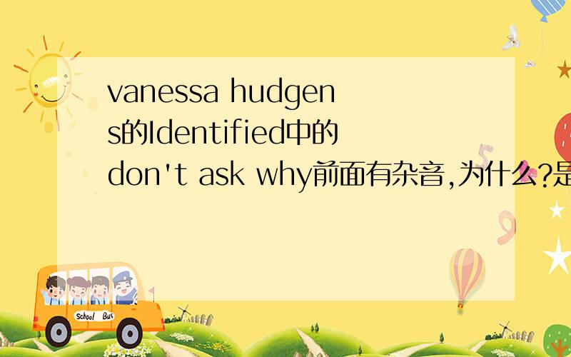 vanessa hudgens的Identified中的don't ask why前面有杂音,为什么?是啊,我很喜欢VANESSA.谢谢,哈哈,我买了她的新专辑,以前V的那张有特别版刚出我也买了,在香港...期待HSM3