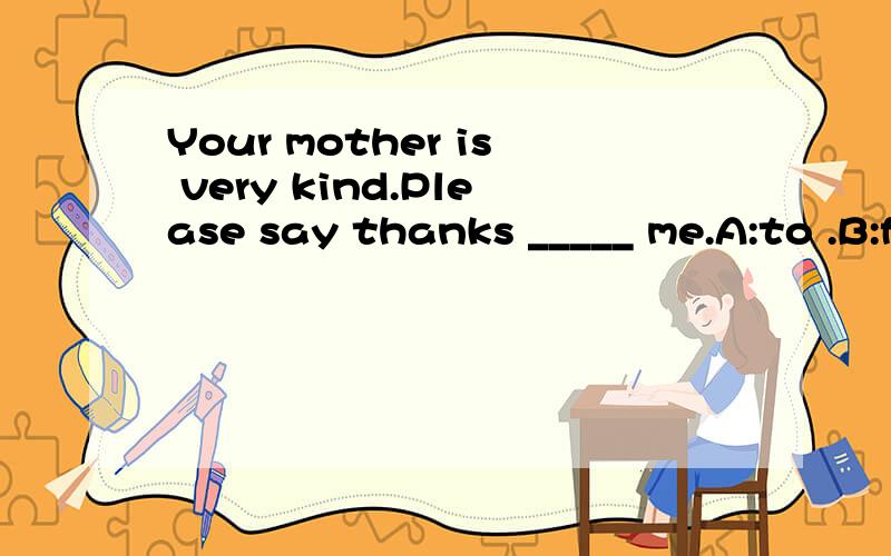 Your mother is very kind.Please say thanks _____ me.A:to .B:for .C :of .D :on .