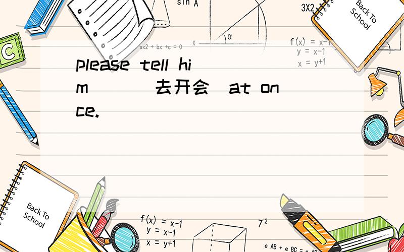 please tell him __(去开会）at once.