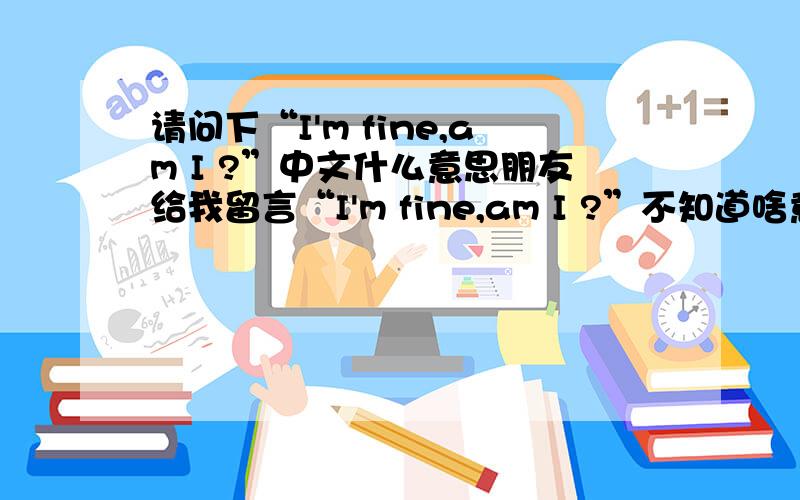 请问下“I'm fine,am I ?”中文什么意思朋友给我留言“I'm fine,am I ?”不知道啥意思,帮忙下.