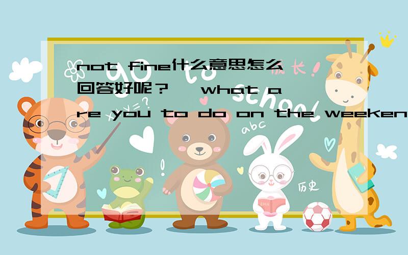 not fine什么意思怎么回答好呢？   what are you to do on the weekend,?   l am going to the country,   where are you country?    because my grandpa is not fine,       _____________________??   l am going on saturday moring.   are you going by