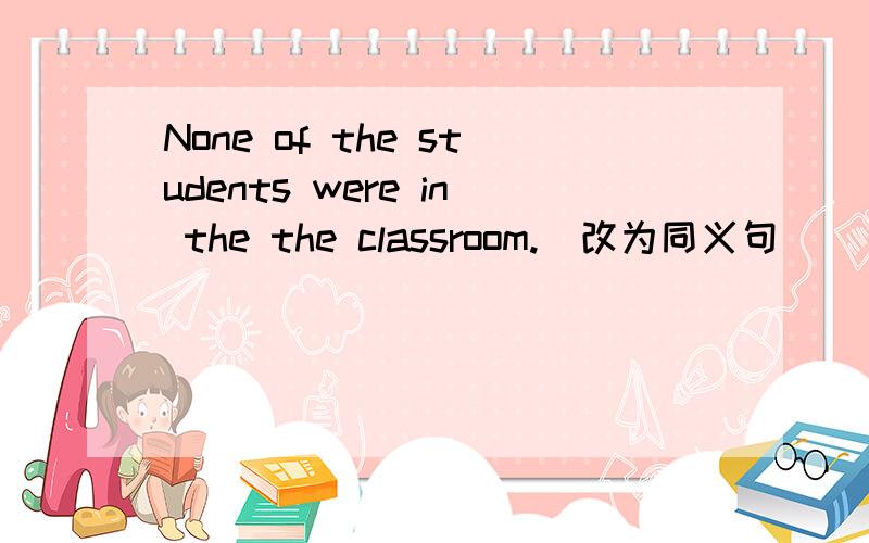 None of the students were in the the classroom.(改为同义句)
