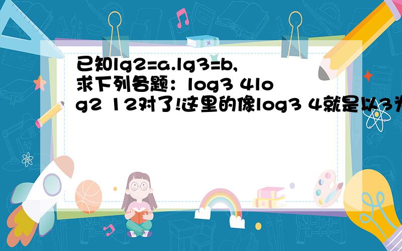 已知lg2=a.lg3=b,求下列各题：log3 4log2 12对了!这里的像log3 4就是以3为底4的对数的意思,log2 12是以2为底12的对数的意思!求这两个!