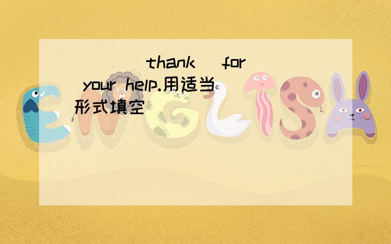 ___(thank) for your help.用适当形式填空