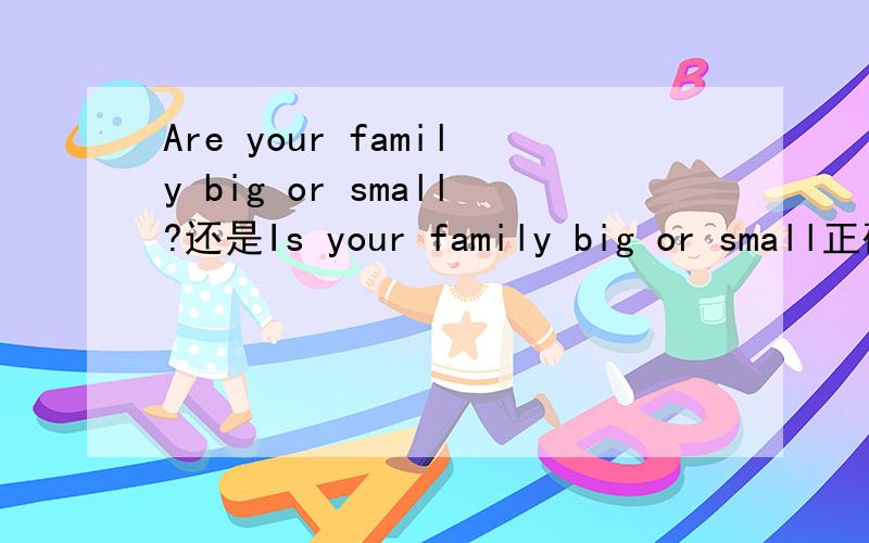 Are your family big or small?还是Is your family big or small正确是Are your family big or small,还是Is your family big or small正确,我看到例题有Is his family big?主语应该是your family吧