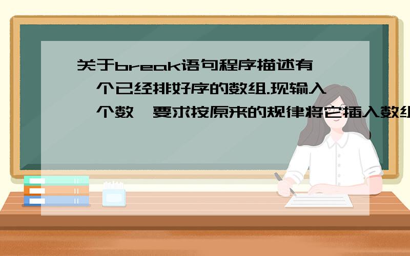 关于break语句程序描述有一个已经排好序的数组.现输入一个数,要求按原来的规律将它插入数组中.1.程序分析：首先判断此数是否大于最后一个数,然后再考虑插入中间的数的情况,插入后此元