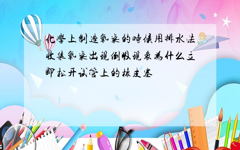 化学上制造氧气的时候用排水法收集氧气出现倒吸现象为什么立即松开试管上的橡皮塞