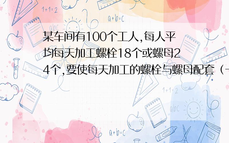 某车间有100个工人,每人平均每天加工螺栓18个或螺母24个,要使每天加工的螺栓与螺母配套（一个螺栓要配一个螺母）应如何分配加工螺栓和螺母的工人?