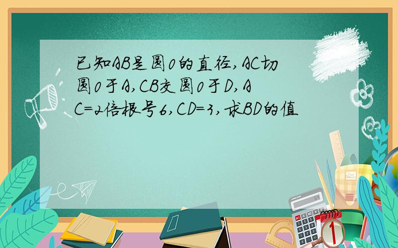 已知AB是圆0的直径,AC切圆0于A,CB交圆0于D,AC=2倍根号6,CD=3,求BD的值