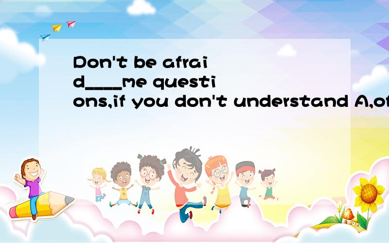 Don't be afraid____me questions,if you don't understand A,of asking B,asked C,ask D,asking