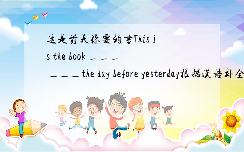 这是前天你要的书This is the book ___ ___the day before yesterday根据汉语补全句子,要是定语从句