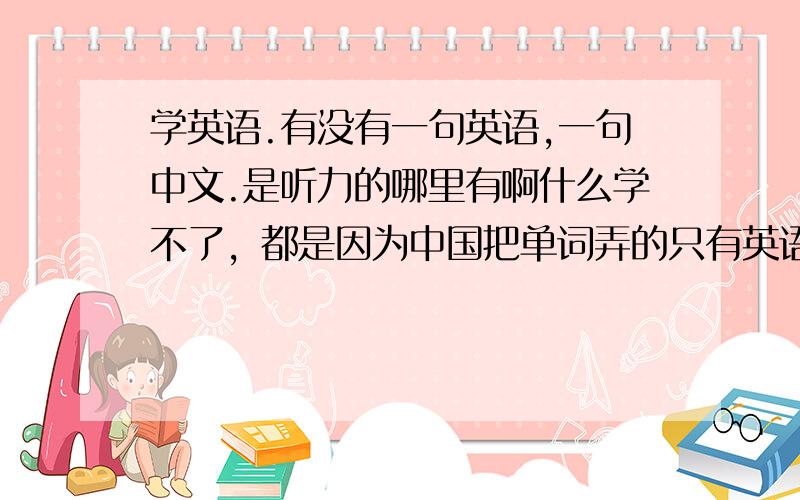 学英语.有没有一句英语,一句中文.是听力的哪里有啊什么学不了，都是因为中国把单词弄的只有英语的，就算听熟了不知道意思也没什么用啊，如果有一句英文，一句中文，听久的话一定可