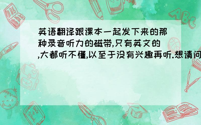 英语翻译跟课本一起发下来的那种录音听力的磁带,只有英文的,大都听不懂,以至于没有兴趣再听.想请问一下有没有那种英语录音,一句英语说完后,马上跟一句中文的翻译,这样能听得懂一些,