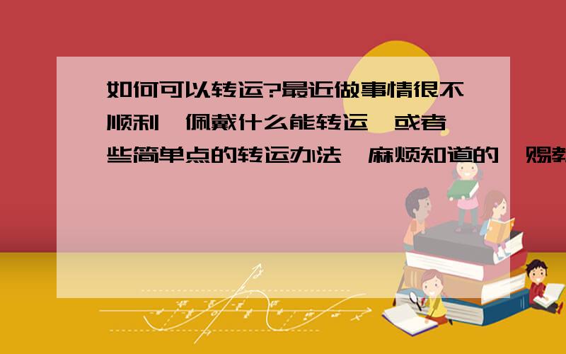 如何可以转运?最近做事情很不顺利,佩戴什么能转运,或者一些简单点的转运办法,麻烦知道的,赐教.对了,我是82年6月21日生的,我是男的,不知道补充的这些有没有用,先补充了再说吧.没有人愿意