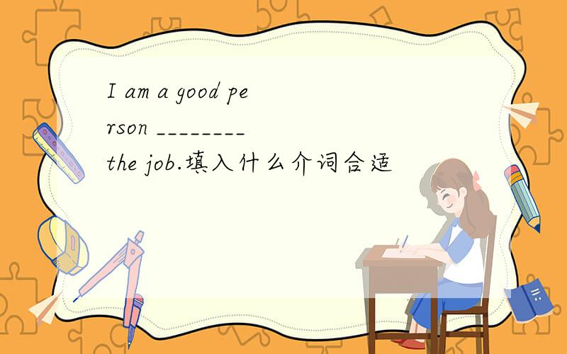 I am a good person ________ the job.填入什么介词合适