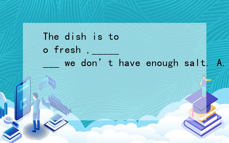 The dish is too fresh ,________ we don’t have enough salt. A.in the way B.on the way C.of the way. D.by the way 求高人