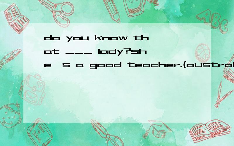 do you know that ___ lady?she's a good teacher.(australia)