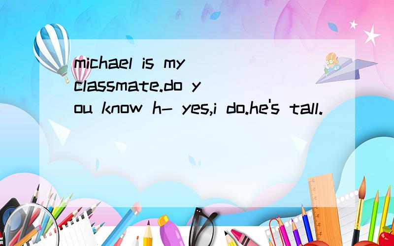 michael is my classmate.do you know h- yes,i do.he's tall.