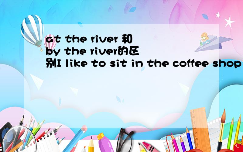 at the river 和by the river的区别I like to sit in the coffee shop ___ the river on sunny days at the river 和by the river都是 在河边 ,为什么要填by,说明理由