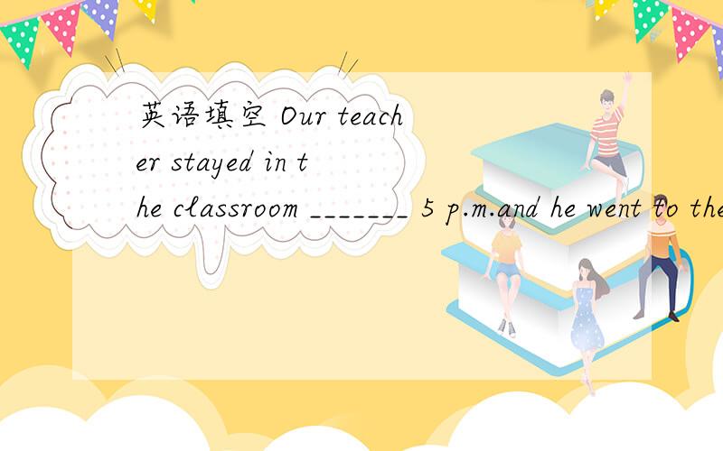 英语填空 Our teacher stayed in the classroom _______ 5 p.m.and he went to the officeOur teacher stayed in the classroom _______ 5 p.m.and he went to the officeA of B until C in D on 选哪个,理由.其实我知道答案b但是任务啊！