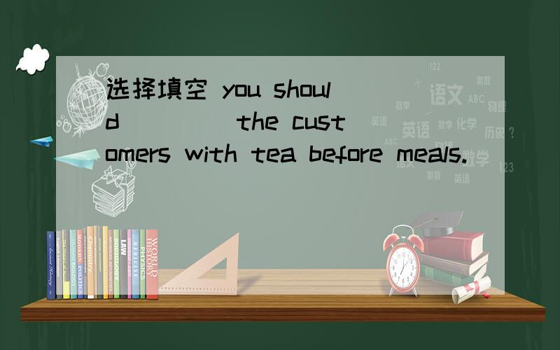 选择填空 you should ____the customers with tea before meals.