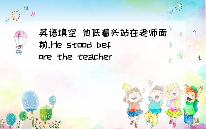 英语填空 他低着头站在老师面前.He stood before the teacher __ __ __ __.