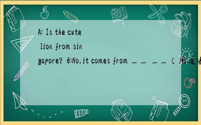 A: Is the cute lion from singapore? B:No,it comes from __ __（用适当的单词填空,补全对话.）大本上是两个空的