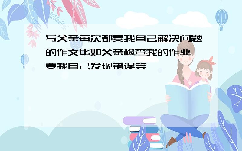 写父亲每次都要我自己解决问题的作文比如父亲检查我的作业,要我自己发现错误等