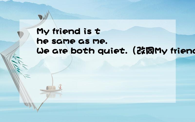 My friend is the same as me.We are both quiet.（改同My friend is the same as me.We are both quiet.（改同义句）