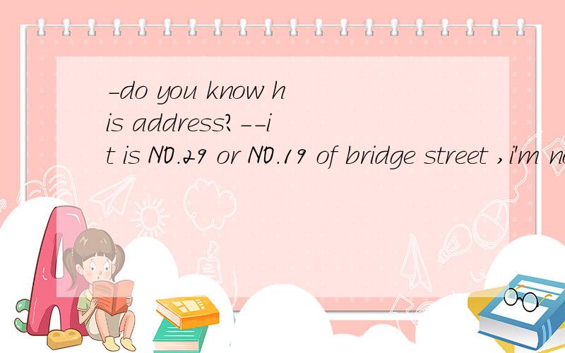 -do you know his address?--it is NO.29 or NO.19 of bridge street ,i'm not sure of ___(which/where)-do you know his address?--he lives at NO.29 or NO.19 of bridge street ,i'm not sure of ___(which/where)