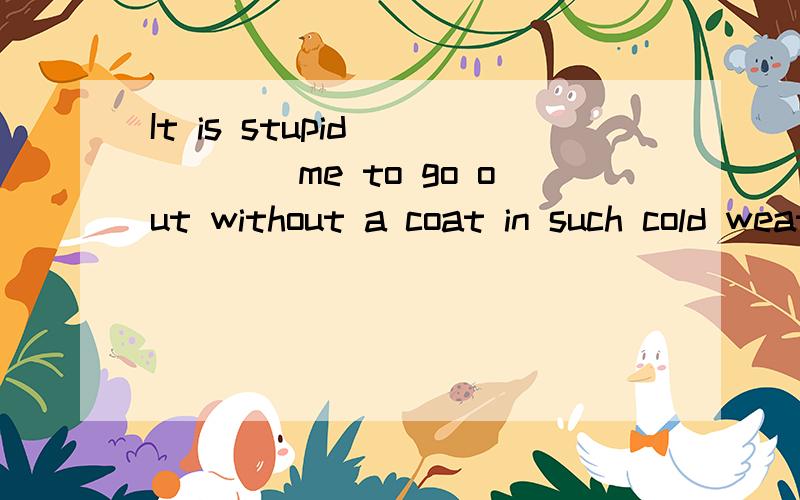 It is stupid______me to go out without a coat in such cold weather.形容词加介词why were you so unfriendly ___Lucy?Lisa is upset___not being invited to the party.Were you happy____yourexam result?I hope you weren't shocked___what I said.