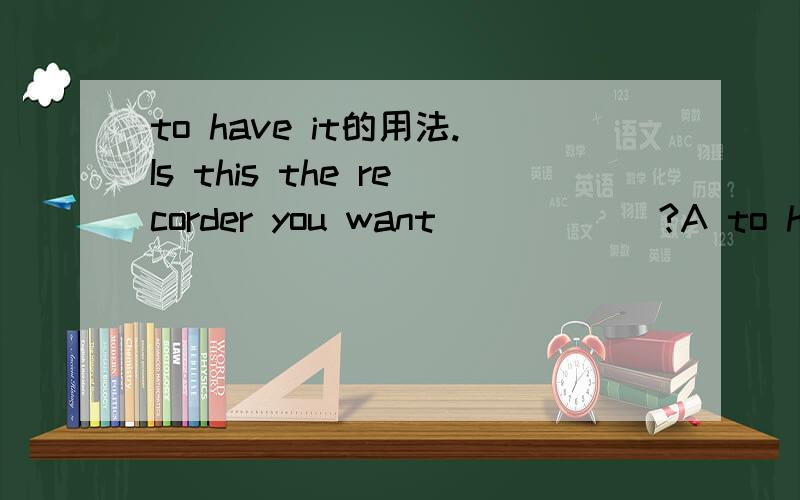 to have it的用法.Is this the recorder you want______?A to have repaired b to repair itc to have it repaired D it repaired 他的用法怎么用啊